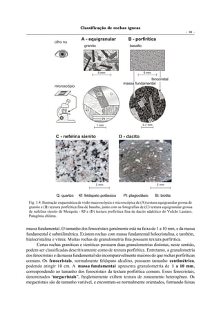 Classificação de rochas ígneas
                                                                                                          - 39 -

                                    A - equigranular                B - porfirítica
                  olho nu
                                      granito                        basalto




                                                 5 mm                          5 mm

                                                                               fenocristal
                                                                 massa fundamental
                  microscópio

                                                 Bi        Q




                                       Kf
                                                                       Pl
                                                      Pl

                                                1 mm                           0.2 mm



                   C - nefelina sienito                        D - dacito




                                                2 mm                                     2 mm


                   Q: quartzo     Kf: feldspato potássico        Pl: plagioclásio       Bi: biotita
 Fig. 3.4. Ilustração esquemática de visão macroscópica e microscópica de (A) textura equigranular grossa de
 granito e (B) textura porfirítica fina de basalto, junto com as fotografias de (C) textura equigranular grossa
 de nefelina sienito de Mesquita - RJ e (D) textura porfirítica fina de dacito adakítico do Vulcão Lautaro,
 Patagônia chilena.


massa fundamental. O tamanho dos fenocristais geralmente está na faixa de 1 a 10 mm, e da massa
fundamental é submilimétrica. Existem rochas com massa fundamental holocristalina, e também,
hialocristalina e vítrea. Muitas rochas de granulometria fina possuem textura porfirítica.
      Certas rochas graníticas e sieníticas possuem duas granulometrias distintas, neste sentido,
podem ser classificadas descritivamente como de textura porfirítica. Entretanto, a granulometria
dos fenocristais e da massa fundamental são incomparavelmente maiores do que rochas porfiríticas
comuns. Os fenocristais, normalmente feldspato alcalino, possuem tamanho centimétrico,
podendo atingir 10 cm. A massa fundamental apresenta granulometria de 1 a 10 mm,
correspondendo ao tamanho dos fenocristais da textura porfirítica comum. Esses fenocristais,
denominados “megacristais”, freqüentemente exibem textura de zoneamento heterogêneo. Os
megacristais são de tamanho variável, e encontram-se normalmente orientados, formando faixas
 