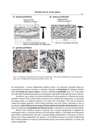 Classificação de rochas ígneas
                                                                                                       - 40 -

  A - textura porfirítica                                B - textura porfiróide
                 megacristal de                                      megacristal de
                 feldspato potássico                                 feldspato potássico




                      50 cm                                                   50 cm
                 faixa de concentração de biotita                 faixa de concentração de biotita
                 faixa de concentração de megacristais

 C - granito porfirítico




                                      5 mm




  Fig. 3.5. Ilustração esquemática de (A) textura porfirítica e (B) textura porfiróide de rochas graníticas,
  junto com a fotografia de (C) granito porfirítico de Itu - SP.




de concentração. A massa fundamental também tende a ser orientada, formando faixas de
concentração de minerais incolores e coloridos. Quando os fenocristais de feldspato alcalino
estão em contato uns com os outros, a textura é chamada de porfiróide (Fig. 3.5). Tais rochas
são exploradas freqüentemente para usos ornamentais e aplicadas à fabricação de mesas e balcões.
       Acredita-se que a gênese da textura porfirítica de rochas graníticas é diferente da textura
porfirítica comum. Para os fenocristais crescerem até o tamanho dos megacristais, é necessário
um longo tempo ou condições especiais, tais como alta viscosidade e alto teor de materiais
voláteis do magma granítico. Certas rochas graníticas com esta textura, sobretudo as que se
encontram na parte inferior de um corpo de forma tabular de intrusão sub-horizontal, a textura
pode ser originada da acumulação dos minerais na base, sobretudo no caso da textura porfiróide.
       Muitos textos didáticos clássicos explicam que a textura equigranular é originada do
resfriamento lento, e a textura porfirítica, do resfriamento rápido. A velocidade do resfriamento
pode definir a granulometria, mas não, a homogeneidade granulométrica. Entretanto, de fato as
rochas com textura equigranular são grossas e as porfiríticas possuem sua massa fundamental
fina. Existem também as rochas de granulometria grossa com textura porfirítica e as finas com
textura equigranular.
 