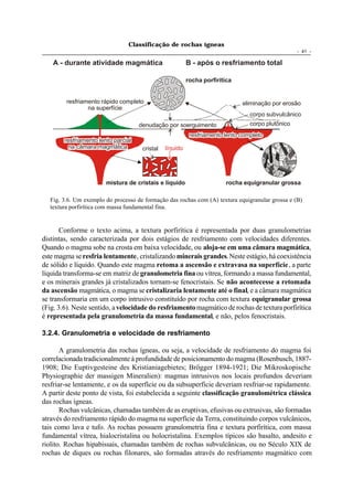 Classificação de rochas ígneas
                                                                                                   - 41 -

    A - durante atividade magmática                       B - após o resfriamento total

                                                          rocha porfirítica


        resfriamento rápido completo                                          eliminação por erosão
                na superfície
                                                                                 corpo subvulcânico
                                     denudação por soerguimento                  corpo plutônico
                                                           resfriamento lento completo
        resfriamento lento parcial
         na câmara magmática          cristal   líquido




                        mistura de cristais e líquido                    rocha equigranular grossa

  Fig. 3.6. Um exemplo do processo de formação das rochas com (A) textura equigranular grossa e (B)
  textura porfirítica com massa fundamental fina.


       Conforme o texto acima, a textura porfirítica é representada por duas granulometrias
distintas, sendo caracterizada por dois estágios de resfriamento com velocidades diferentes.
Quando o magma sobe na crosta em baixa velocidade, ou aloja-se em uma câmara magmática,
este magma se resfria lentamente, cristalizando minerais grandes. Neste estágio, há coexistência
de sólido e líquido. Quando este magma retoma a ascensão e extravasa na superfície, a parte
líquida transforma-se em matriz de granulometria fina ou vítrea, formando a massa fundamental,
e os minerais grandes já cristalizados tornam-se fenocristais. Se não acontecesse a retomada
da ascensão magmática, o magma se cristalizaria lentamente até o final, e a câmara magmática
se transformaria em um corpo intrusivo constituído por rocha com textura equigranular grossa
(Fig. 3.6). Neste sentido, a velocidade do resfriamento magmático de rochas de textura porfirítica
é representada pela granulometria da massa fundamental, e não, pelos fenocristais.

3.2.4. Granulometria e velocidade de resfriamento

       A granulometria das rochas ígneas, ou seja, a velocidade de resfriamento do magma foi
correlacionada tradicionalmente à profundidade de posicionamento do magma (Rosenbusch, 1887-
1908; Die Euptivgesteine des Kristianiagebietes; Brögger 1894-1921; Die Mikroskopische
Physiographie der massigen Mineralien): magmas intrusivos nos locais profundos deveriam
resfriar-se lentamente, e os da superfície ou da subsuperfície deveriam resfriar-se rapidamente.
A partir deste ponto de vista, foi estabelecida a seguinte classificação granulométrica clássica
das rochas ígneas.
       Rochas vulcânicas, chamadas também de as eruptivas, efusivas ou extrusivas, são formadas
através do resfriamento rápido do magma na superfície da Terra, constituindo corpos vulcânicos,
tais como lava e tufo. As rochas possuem granulometria fina e textura porfirítica, com massa
fundamental vítrea, hialocristalina ou holocristalina. Exemplos típicos são basalto, andesito e
riolito. Rochas hipabissais, chamadas também de rochas subvulcânicas, ou no Século XIX de
rochas de diques ou rochas filonares, são formadas através do resfriamento magmático com
 