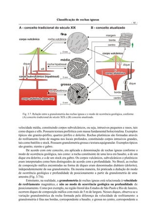 Classificação de rochas ígneas
                                                                                                      - 42 -

A - conceito tradicional do século XIX                          B - conceito atualizado

                                                                              margem
corpo vulcânico           rocha vulcânica                                       borda
                                                                                centro

                                       5 mm
                                                                           corpo vulcânico

                                     média
   dique                  rocha hipabissal                                                    dique
                   sill
                                                                             corpo plutônico
corpo subvulcânico (hipabissal)        5 mm


                                     grossa                                                        dique

                           rocha plutônica
                                                                                     borda

  corpo plutônico (sem raíz)                                                         centro
                                       5 mm




   Fig. 3.7. Relação entre a granulometria das rochas ígneas e o modo de ocorrência geológica, conforme
   (A) conceito tradicional do século XIX e (B) conceito atualizado.


velocidade média, constituindo corpos subvulcânicos, ou seja, intrusivos pequenos e rasos, tais
como diques e sills. Possuem textura porfirítica com massa fundamental holocristalina. Exemplos
típicos são granito-pórfiro, quartzo pórfiro e dolerito. Rochas plutônicas são formadas através
do resfriamento lento de magma nos locais profundos, constituindo corpos intrusivos grandes,
tais como batólito e stock. Possuem granulometria grossa e textura equigranular. Exemplos típicos
são granito, sienito e gabro.
       De acordo com este conceito, era aplicada a denominação de rochas ígneas conforme o
modo de ocorrência geológica, tais como: a rocha constituinte de uma lava era basalto, a de um
dique era dolerito, e a de um stock era gabro. Os corpos vulcânicos, subvulcânicos e plutônicos
eram interpretados como bem distinguidos de acordo com a profundidade. No Brasil, as rochas
de composição máfica encontradas na forma de diques eram denominadas diabásio (dolerito),
independentemente da sua granulometria. Da mesma maneira, foi praticada a dedução do modo
de ocorrência geológica e profundidade de posicionamento a partir da granulometria de uma
amostra (Fig. 3.7A).
       Entretanto, na realidade, a granulometria de rochas ígneas está relacionada à velocidade
de resfriamento magmático, e não ao modo de ocorrência geológica ou profundidade de
posicionamento. Como por exemplo, na região litoral dos Estados de São Paulo e Rio de Janeiro,
ocorrem diques de composição máfica com mais de 5 m de largura. Nesses diques, observa-se a
variação granulométrica da rocha formada pela diferença da velocidade de resfriamento: a
granulometria é fina nas bordas, correspondente a basalto, e grossa no centro, correspondente a
 