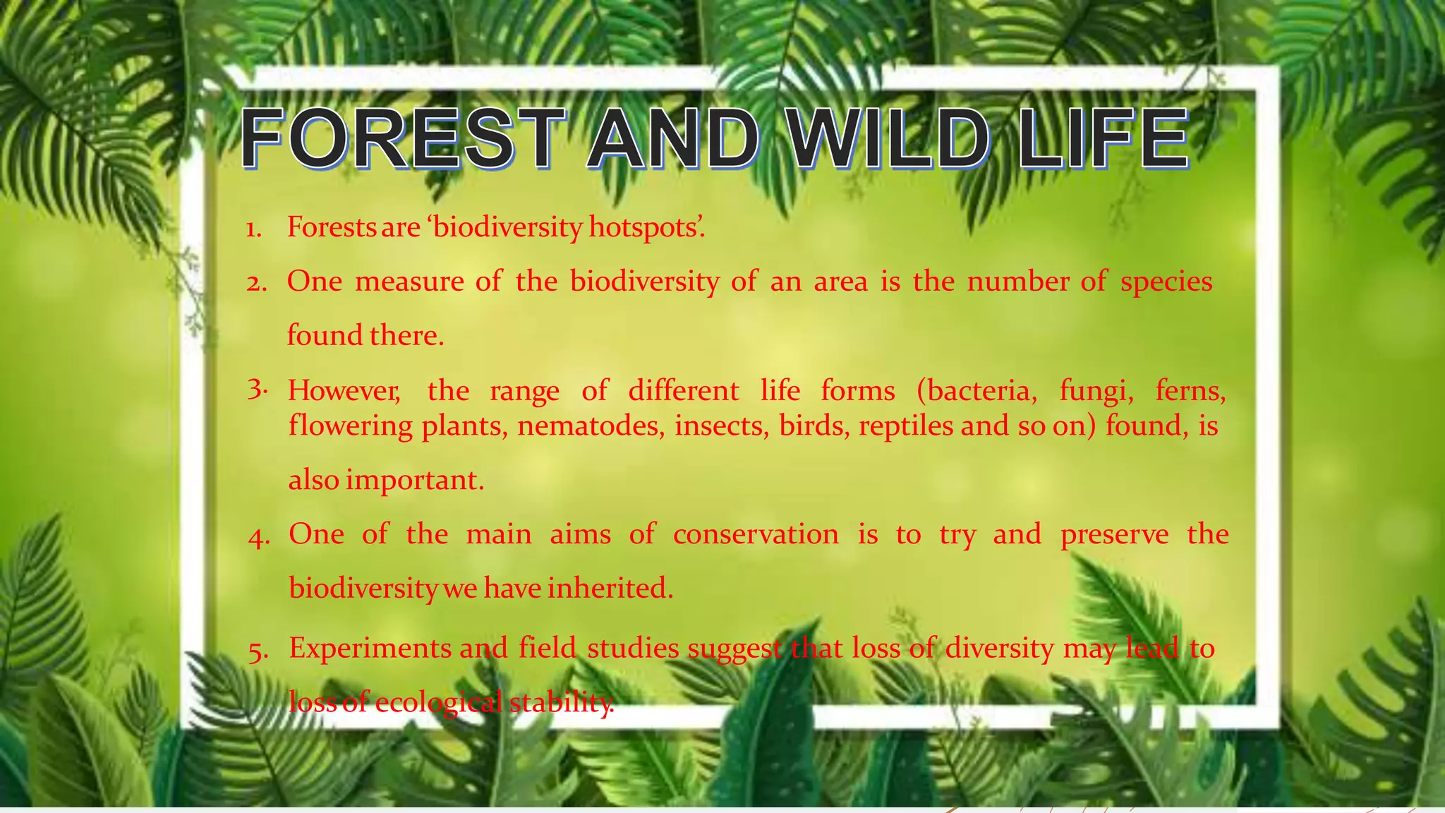 1. Forestsare ‘biodiversity hotspots’.
2. One measure of the biodiversity of an area is the number of species
found there.
3. However, the range of different life forms (bacteria, fungi, ferns,
flowering plants, nematodes, insects, birds, reptiles and so on) found, is
also important.
4. One of the main aims of conservation is to try and preserve the
biodiversitywe have inherited.
5. Experiments and field studies suggest that loss of diversity may lead to
lossof ecological stability.
 