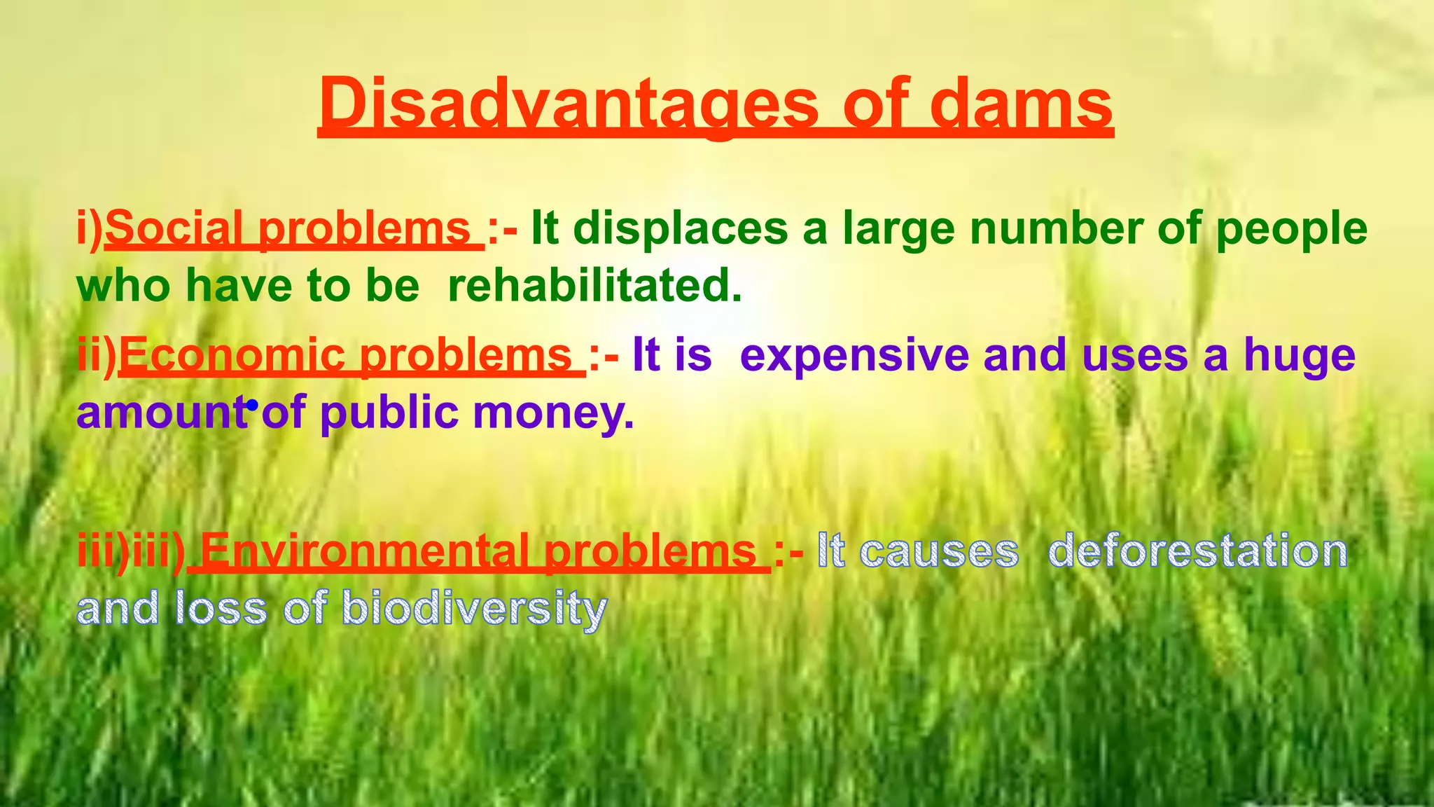 Disadvantages of dams
i)Social problems :- It displaces a large number of people
who have to be rehabilitated.
ii)Economic problems :- It is expensive and uses a huge
amount of public money.
iii)iii) Environmental problems :-
•
 