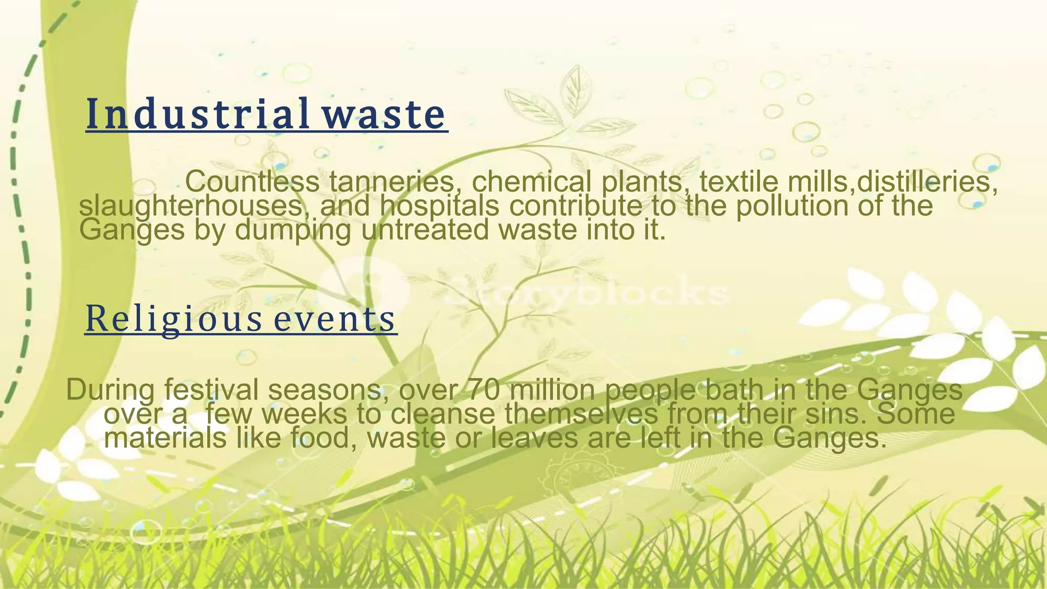 Countless tanneries, chemical plants, textile mills,distilleries,
slaughterhouses, and hospitals contribute to the pollution of the
Ganges by dumping untreated waste into it.
Religious events
During festival seasons, over 70 million people bath in the Ganges
over a few weeks to cleanse themselves from their sins. Some
materials like food, waste or leaves are left in the Ganges.
Industrial waste
 