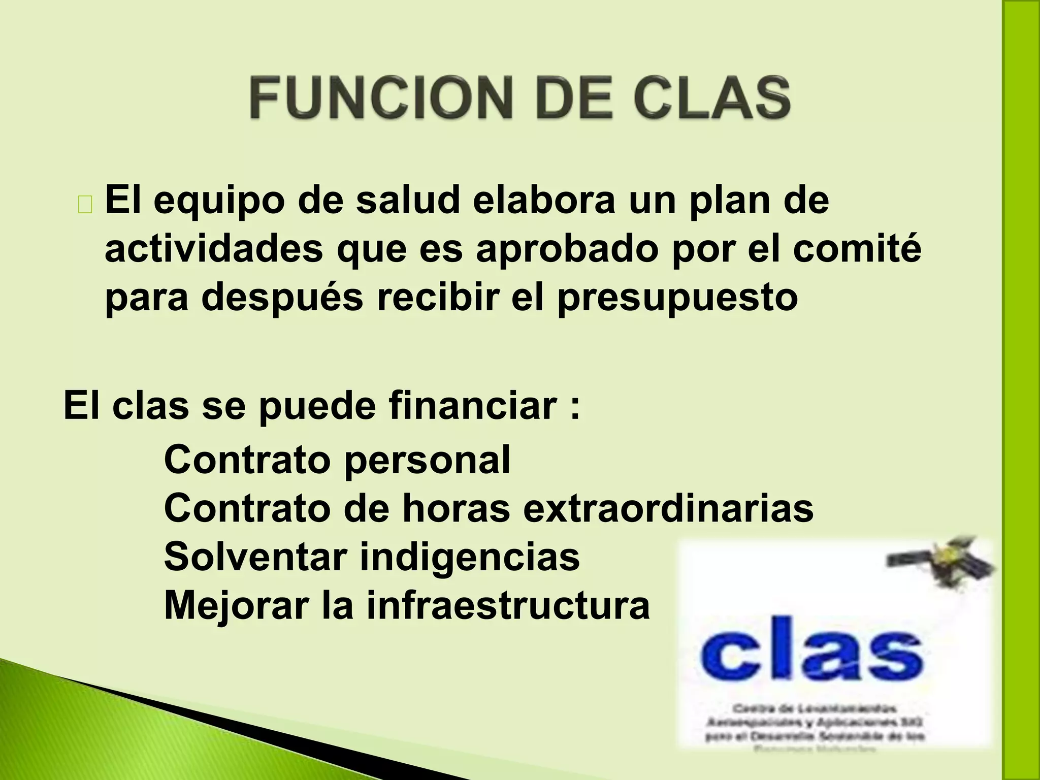 El equipo de salud elabora un plan de
actividades que es aprobado por el comité
para después recibir el presupuesto
El clas se puede financiar :
Contrato personal
Contrato de horas extraordinarias
Solventar indigencias
Mejorar la infraestructura
 