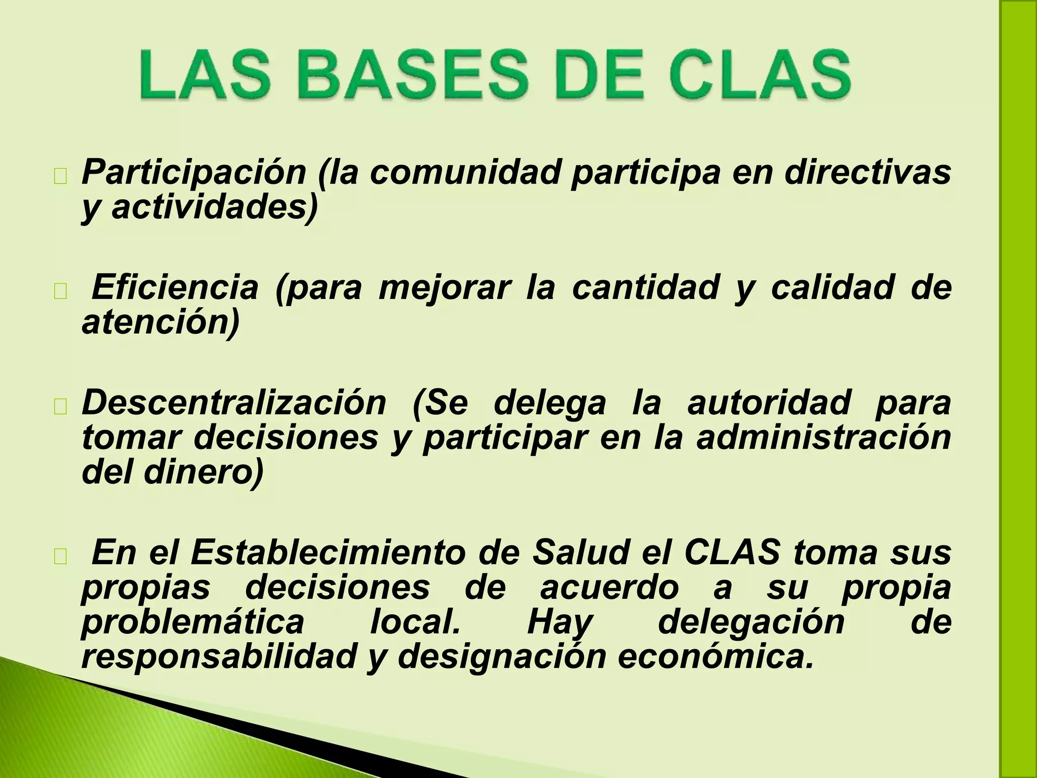Participación (la comunidad participa en directivas
y actividades)
Eficiencia (para mejorar la cantidad y calidad de
atención)
Descentralización (Se delega la autoridad para
tomar decisiones y participar en la administración
del dinero)
En el Establecimiento de Salud el CLAS toma sus
propias decisiones de acuerdo a su propia
problemática local. Hay delegación de
responsabilidad y designación económica.
 