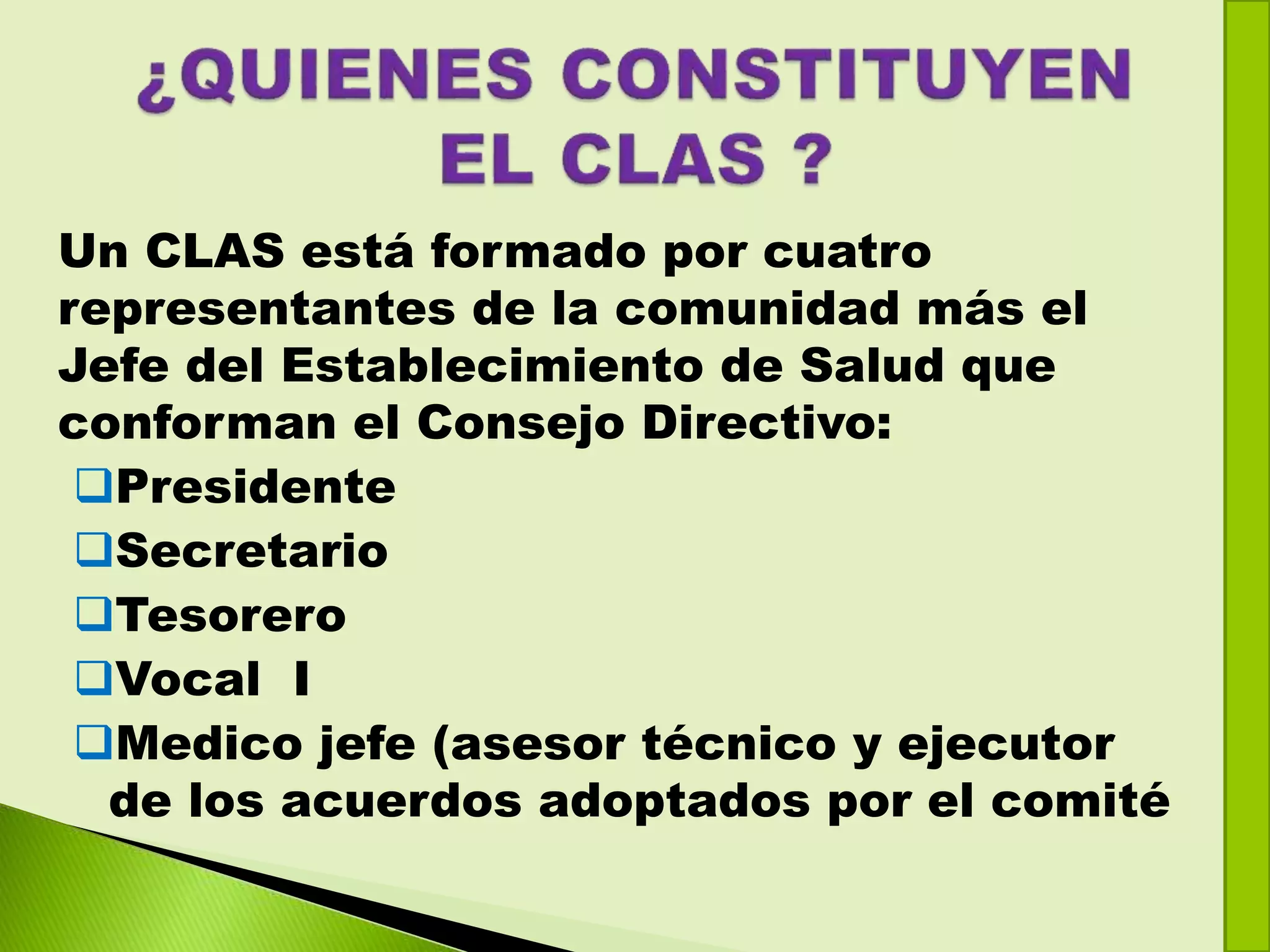 Un CLAS está formado por cuatro
representantes de la comunidad más el
Jefe del Establecimiento de Salud que
conforman el Consejo Directivo:
Presidente
Secretario
Tesorero
Vocal I
Medico jefe (asesor técnico y ejecutor
de los acuerdos adoptados por el comité
 