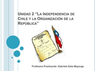 Profesora Practicante: Gabriela Soto Mayorga.
UNIDAD 2 “LA INDEPENDENCIA DE
CHILE Y LA ORGANIZACIÓN DE LA
REPÚBLICA”
 