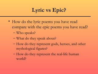 Lyric vs Epic? How do the lyric poems you have read compare with the epic poems you have read? Who speaks? What do they speak about? How do they represent gods, heroes, and other mythological figures? How do they represent the real-life human world? 