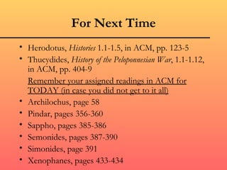 For Next Time Herodotus,  Histories  1.1-1.5, in ACM, pp. 123-5 Thucydides,  History of the Peloponnesian War , 1.1-1.12, in ACM, pp. 404-9 Remember your assigned readings in ACM for TODAY (in case you did not get to it all) Archilochus, page 58 Pindar, pages 356-360 Sappho, pages 385-386 Semonides, pages 387-390 Simonides, page 391 Xenophanes, pages 433-434 