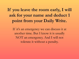 If you leave the room early, I will ask for your name and deduct 1 point from your Daily Write. If it’s an emergency we can discuss it at another time. But I know it is usually NOT an emergency. And I will not tolerate it without a penalty. 
