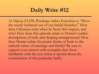 Daily Write #12 At  Odyssey  23.198, Penelope orders Eurycleia to “M o ve the sturdy bedstead out of our bridal chamber. ”  How does Odysseus react when he hears this request, and why? How does this episode relate to Homer’s earlier descriptions of beds and sleeping arrangements? How does Homer relate the poetic theme of beds to the cultural values of marriage and family? Be sure to support your answer with examples that show familiarity with the text (what is special about the construction of this particular bed?). 