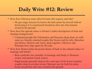 Daily Write #12: Review How does Odysseus react when he hears this request, and why? He gets angry because he knows the bed cannot be moved without destroying it; it is constructed around an olive tree that remains rooted in the ground How does this episode relate to Homer’s earlier descriptions of beds and sleeping arrangements? Unmarried people like Telemachus and Nausicaa sleep alone (or with same-sex friends); married couples like Nestor and his wife, Menelaus and Helen, Alcinous and Arete, sleep together. Odysseus and Penelope have slept apart for 20 years How does Homer relate the poetic theme of beds to the cultural values of marriage and family? Beds symbolize the centrality of marriage and family to Homeric society and ancient Greek society Single people generally sleep in the outer part of the house; married couples sleep in an inner room; Odysseus says he built his entire house around the olive tree rooted in the ground 