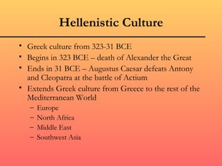 Hellenistic Culture
• Greek culture from 323-31 BCE
• Begins in 323 BCE – death of Alexander the Great
• Ends in 31 BCE – Augustus Caesar defeats Antony
  and Cleopatra at the battle of Actium
• Extends Greek culture from Greece to the rest of the
  Mediterranean World
   –   Europe
   –   North Africa
   –   Middle East
   –   Southwest Asia
 