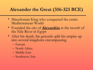 Alexander the Great (356-323 BCE)
• Macedonian King who conquered the entire
  Mediterranean World
• Founded the city of Alexandria at the mouth of
  the Nile River in Egypt
• After his death, his generals split his empire up
  into several kingdoms encompassing
   –   Europe
   –   North Africa
   –   Middle East
   –   Southwest Asia
 