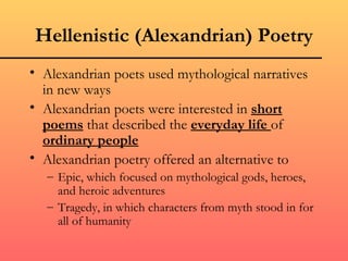 Hellenistic (Alexandrian) Poetry
• Alexandrian poets used mythological narratives
  in new ways
• Alexandrian poets were interested in short
  poems that described the everyday life of
  ordinary people
• Alexandrian poetry offered an alternative to
   – Epic, which focused on mythological gods, heroes,
     and heroic adventures
   – Tragedy, in which characters from myth stood in for
     all of humanity
 