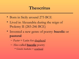 Theocritus
• Born in Sicily around 275 BCE
• Lived in Alexandria during the reign of
  Ptolemy II (283-246 BCE)
• Invented a new genre of poetry: bucolic or
  pastoral
  – Pastor = Latin for shepherd
  – Also called bucolic poetry
     • Greek boukolos = cowherd
 