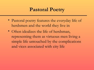 Pastoral Poetry
• Pastoral poetry features the everyday life of
  herdsmen and the world they live in
• Often idealizes the life of herdsman,
  representing them as virtuous men living a
  simple life untouched by the complications
  and vices associated with city life
 