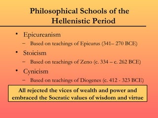 Philosophical Schools of the
            Hellenistic Period
 • Epicureanism
   – Based on teachings of Epicurus (341– 270 BCE)
 • Stoicism
   – Based on teachings of Zeno (c. 334 – c. 262 BCE)
 • Cynicism
   – Based on teachings of Diogenes (c. 412 - 323 BCE)
  All rejected the vices of wealth and power and
embraced the Socratic values of wisdom and virtue
 