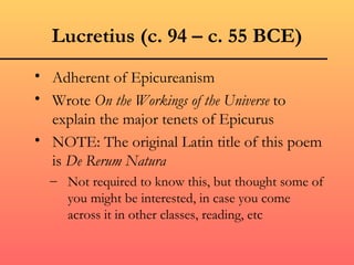 Lucretius (c. 94 – c. 55 BCE)
• Adherent of Epicureanism
• Wrote On the Workings of the Universe to
  explain the major tenets of Epicurus
• NOTE: The original Latin title of this poem
  is De Rerum Natura
  – Not required to know this, but thought some of
    you might be interested, in case you come
    across it in other classes, reading, etc
 