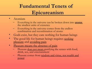 Fundamental Tenets of
             Epicureanism
•   Atomism
    –   Everything in the universe can be broken down into atoms,
        the smallest units of existence
    –   Everything in the universe comes from the endless
        combination and recombination of atoms
•   Gods exist, but they care nothing for human beings
•   The good life for human beings requires seeking
    pleasure and avoiding pain
•   Pleasure means the absence of pain
    –   Pleasure does not mean gratifying the senses with food,
        drink, sex, and entertainment
    –   Pleasure comes from wisdom and virtue, not wealth and
        power
 