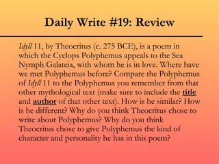Daily Write #19: Review
Idyll 11, by Theocritus (c. 275 BCE), is a poem in
which the Cyclops Polyphemus appeals to the Sea
Nymph Galateia, with whom he is in love. Where have
we met Polyphemus before? Compare the Polyphemus
of Idyll 11 to the Polyphemus you remember from that
other mythological text (make sure to include the title
and author of that other text). How is he similar? How
is he different? Why do you think Theocritus chose to
write about Polyphemus? Why do you think
Theocritus chose to give Polyphemus the kind of
character and personality he has in this poem?
 