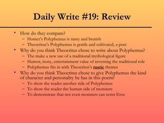 Daily Write #19: Review
• How do they compare?
   – Homer’s Polyphemus is nasty and brutish
   – Theocritus’s Polyphemus is gentle and cultivated, a poet
• Why do you think Theocritus chose to write about Polyphemus?
   – The make a new use of a traditional mythological figure
   – Humor, irony, entertainment value of reversing the traditional role
   – Polyphemus fits in with Theocritus’s rustic themes
• Why do you think Theocritus chose to give Polyphemus the kind
  of character and personality he has in this poem?
   – To show the reader another side of Polyphemus
   – To show the reader the human side of monsters
   – To demonstrate that not even monsters can resist Eros
 