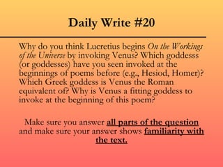 Daily Write #20
Why do you think Lucretius begins On the Workings
of the Universe by invoking Venus? Which goddesss
(or goddesses) have you seen invoked at the
beginnings of poems before (e.g., Hesiod, Homer)?
Which Greek goddess is Venus the Roman
equivalent of? Why is Venus a fitting goddess to
invoke at the beginning of this poem?

 Make sure you answer all parts of the question
and make sure your answer shows familiarity with
                    the text.
 