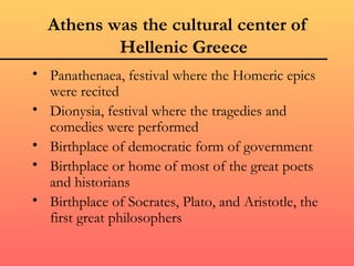 Athens was the cultural center of
          Hellenic Greece
• Panathenaea, festival where the Homeric epics
  were recited
• Dionysia, festival where the tragedies and
  comedies were performed
• Birthplace of democratic form of government
• Birthplace or home of most of the great poets
  and historians
• Birthplace of Socrates, Plato, and Aristotle, the
  first great philosophers
 