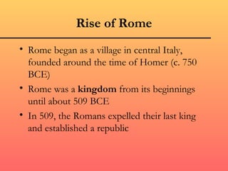 Rise of Rome
• Rome began as a village in central Italy,
  founded around the time of Homer (c. 750
  BCE)
• Rome was a kingdom from its beginnings
  until about 509 BCE
• In 509, the Romans expelled their last king
  and established a republic
 