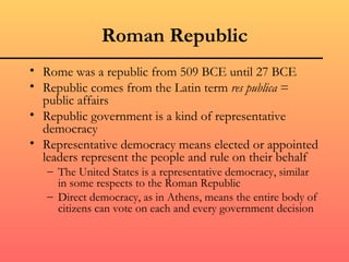 Roman Republic
• Rome was a republic from 509 BCE until 27 BCE
• Republic comes from the Latin term res publica =
  public affairs
• Republic government is a kind of representative
  democracy
• Representative democracy means elected or appointed
  leaders represent the people and rule on their behalf
   – The United States is a representative democracy, similar
     in some respects to the Roman Republic
   – Direct democracy, as in Athens, means the entire body of
     citizens can vote on each and every government decision
 