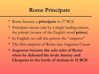 Rome Principate
• Rome became a principate in 27 BCE
• Principate means rule by a single leading citizen,
  the princeps (source of the English word prince)
• In English, we call this person the “emperor”
• The first emperor of Rome was Augustus Caesar
• Augustus became the sole ruler of Rome
  when he defeated his rivals Antony and
  Cleopatra in the battle of Actium in 31 BCE
 