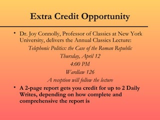 Extra Credit Opportunity
• Dr. Joy Connolly, Professor of Classics at New York
  University, delivers the Annual Classics Lecture:
     Telephonic Politics: the Case of the Roman Republic
                     Thursday, April 12
                           4:00 PM
                        Wardlaw 126
              A reception will follow the lecture
• A 2-page report gets you credit for up to 2 Daily
  Writes, depending on how complete and
  comprehensive the report is
 