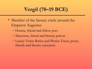Vergil (70–19 BCE)
• Member of the literary circle around the
  Emperor Augustus
  – Horace, friend and fellow poet
  – Maecenas, friend and literary patron
  – Lucius Varius Rufus and Plotius Tucca, poets,
    friends and literary executors
 