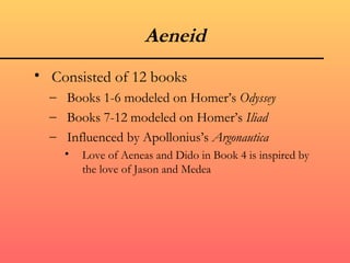 Aeneid
• Consisted of 12 books
  – Books 1-6 modeled on Homer’s Odyssey
  – Books 7-12 modeled on Homer’s Iliad
  – Influenced by Apollonius’s Argonautica
    •   Love of Aeneas and Dido in Book 4 is inspired by
        the love of Jason and Medea
 