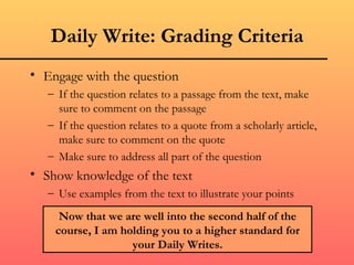 Daily Write: Grading Criteria
• Engage with the question
   – If the question relates to a passage from the text, make
     sure to comment on the passage
   – If the question relates to a quote from a scholarly article,
     make sure to comment on the quote
   – Make sure to address all part of the question
• Show knowledge of the text
   – Use examples from the text to illustrate your points

     Now that we are well into the second half of the
    course, I am holding you to a higher standard for
                   your Daily Writes.
 