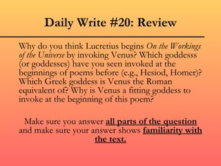 Daily Write #20: Review
Why do you think Lucretius begins On the Workings
of the Universe by invoking Venus? Which goddesss
(or goddesses) have you seen invoked at the
beginnings of poems before (e.g., Hesiod, Homer)?
Which Greek goddess is Venus the Roman
equivalent of? Why is Venus a fitting goddess to
invoke at the beginning of this poem?

 Make sure you answer all parts of the question
and make sure your answer shows familiarity with
                    the text.
 