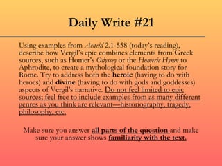 Daily Write #21
Using examples from Aeneid 2.1-558 (today’s reading),
describe how Vergil’s epic combines elements from Greek
sources, such as Homer’s Odyssey or the Homeric Hymn to
Aphrodite, to create a mythological foundation story for
Rome. Try to address both the heroic (having to do with
heroes) and divine (having to do with gods and goddesses)
aspects of Vergil’s narrative. Do not feel limited to epic
sources; feel free to include examples from as many different
genres as you think are relevant—historiography, tragedy,
philosophy, etc.

 Make sure you answer all parts of the question and make
    sure your answer shows familiarity with the text.
 