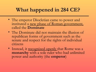 What happened in 284 CE?
• The emperor Diocletian came to power and
  instituted a new phase of Roman government,
  called the Dominate
• The Dominate did not maintain the illusion of
  republican forms of government such as the
  senate and respect for the rights of individual
  citizens
• Instead, it recognized openly that Rome was a
  monarchy with a sole ruler who had unlimited
  power and authority (the emperor)
 