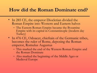 How did the Roman Dominate end?
• In 285 CE, the emperor Diocletian divided the
  Roman Empire into Western and Eastern halves
   – The Eastern Roman Empire became the Byzantine
     Empire with its capital in Constantinople (modern day
     Turkey)
• In 476 CE, Odoacer, chieftain of the Germanic tribes,
  becomes the ruler of Rome, deposing the Roman
  emperor, Romulus Augustus
   – This marked the end of the Western Roman Empire and
     the Roman Dominate
   – Also marked the beginning of the Middle Ages or
     Medieval Europe
 