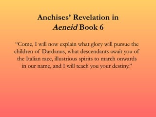 Anchises’ Revelation in
             Aeneid Book 6
“Come, I will now explain what glory will pursue the
children of Dardanus, what descendants await you of
 the Italian race, illustrious spirits to march onwards
    in our name, and I will teach you your destiny.”
 