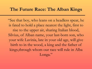 The Future Race: The Alban Kings

“See that boy, who leans on a headless spear, he
is fated to hold a place nearest the light, first to
   rise to the upper air, sharing Italian blood,
Silvius, of Alban name, your last-born son, who
your wife Lavinia, late in your old age, will give
  birth to in the wood, a king and the father of
 kings,through whom our race will rule in Alba
                     Longa.”
 