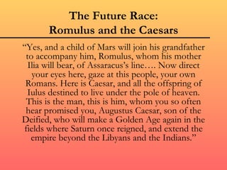 The Future Race:
       Romulus and the Caesars
“Yes, and a child of Mars will join his grandfather
 to accompany him, Romulus, whom his mother
  Ilia will bear, of Assaracus’s line…. Now direct
   your eyes here, gaze at this people, your own
 Romans. Here is Caesar, and all the offspring of
 Iulus destined to live under the pole of heaven.
 This is the man, this is him, whom you so often
 hear promised you, Augustus Caesar, son of the
Deified, who will make a Golden Age again in the
fields where Saturn once reigned, and extend the
   empire beyond the Libyans and the Indians.”
 