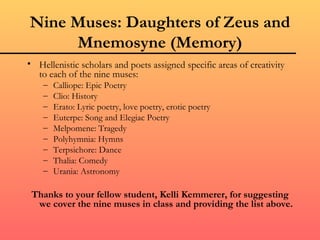 Nine Muses: Daughters of Zeus and
     Mnemosyne (Memory)
• Hellenistic scholars and poets assigned specific areas of creativity
  to each of the nine muses:
    –   Calliope: Epic Poetry
    –   Clio: History
    –   Erato: Lyric poetry, love poetry, erotic poetry
    –   Euterpe: Song and Elegiac Poetry
    –   Melpomene: Tragedy
    –   Polyhymnia: Hymns
    –   Terpsichore: Dance
    –   Thalia: Comedy
    –   Urania: Astronomy

 Thanks to your fellow student, Kelli Kemmerer, for suggesting
  we cover the nine muses in class and providing the list above.
 