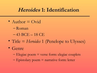 Heroides 1: Identification
• Author = Ovid
  – Roman
  – 43 BCE – 18 CE
• Title = Heroides 1 (Penelope to Ulysses)
• Genre
  – Elegiac poem = verse form: elegiac couplets
  – Epistolary poem = narrative form: letter
 