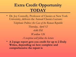 Extra Credit Opportunity
               TODAY
• Dr. Joy Connolly, Professor of Classics at New York
  University, delivers the Annual Classics Lecture:
     Telephonic Politics: the Case of the Roman Republic
                     Thursday, April 12
                           4:00 PM
                        Wardlaw 126
              A reception will follow the lecture
• A 2-page report gets you credit for up to 2 Daily
  Writes, depending on how complete and
  comprehensive the report is
 
