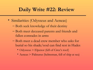 Daily Write #22: Review
• Similarities (Odysseus and Aeneas)
  – Both seek knowledge of their destiny
  – Both meet deceased parents and friends and
    fallen comrades in arms
  – Both meet a dead crew member who asks for
    burial so his shade/soul can find rest in Hades
     • Odysseus > Elpenor (fell of Circe’s roof)
     • Aeneas > Palinurus (helmsman, fell of ship at sea)
 