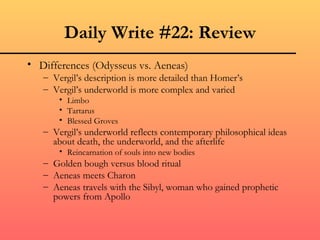 Daily Write #22: Review
• Differences (Odysseus vs. Aeneas)
   – Vergil’s description is more detailed than Homer’s
   – Vergil’s underworld is more complex and varied
       • Limbo
       • Tartarus
       • Blessed Groves
   – Vergil’s underworld reflects contemporary philosophical ideas
     about death, the underworld, and the afterlife
       • Reincarnation of souls into new bodies
   – Golden bough versus blood ritual
   – Aeneas meets Charon
   – Aeneas travels with the Sibyl, woman who gained prophetic
     powers from Apollo
 