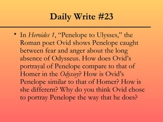 Daily Write #23
• In Heroides 1, “Penelope to Ulysses,” the
  Roman poet Ovid shows Penelope caught
  between fear and anger about the long
  absence of Odysseus. How does Ovid’s
  portrayal of Penelope compare to that of
  Homer in the Odyssey? How is Ovid’s
  Penelope similar to that of Homer? How is
  she different? Why do you think Ovid chose
  to portray Penelope the way that he does?
 