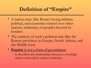 Definition of “Empire”
• A nation-state (like Rome) having military,
  political, and economic control over other
  nations, territories, or peoples beyond its
  borders
• The territory of such a political unit (like the
  Roman provinces in Europe, North African, and
  the Middle East)
• Empire is not a form of government
   – It describes the relationship between a sovereign
     nation-state and its subject territories
 
