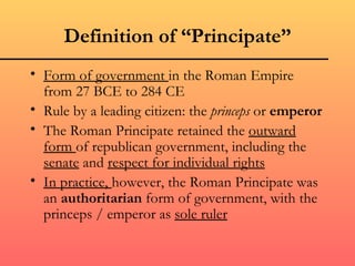 Definition of “Principate”
• Form of government in the Roman Empire
  from 27 BCE to 284 CE
• Rule by a leading citizen: the princeps or emperor
• The Roman Principate retained the outward
  form of republican government, including the
  senate and respect for individual rights
• In practice, however, the Roman Principate was
  an authoritarian form of government, with the
  princeps / emperor as sole ruler
 